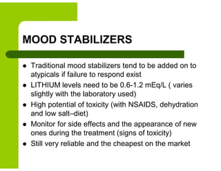 MOOD STABILIZERS
 Traditional mood stabilizers tend to be added on to
atypicals if failure to respond exist
 LITHIUM levels need to be 0.6-1.2 mEq/L ( varies
slightly with the laboratory used)
 High potential of toxicity (with NSAIDS, dehydration
and low salt–diet)
 Monitor for side effects and the appearance of new
ones during the treatment (signs of toxicity)
 Still very reliable and the cheapest on the market
 