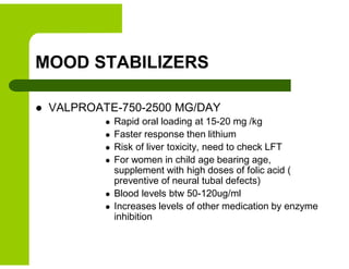 MOOD STABILIZERS
 VALPROATE-750-2500 MG/DAY
 Rapid oral loading at 15-20 mg /kg
 Faster response then lithium
 Risk of liver toxicity, need to check LFT
 For women in child age bearing age,
supplement with high doses of folic acid (
preventive of neural tubal defects)
 Blood levels btw 50-120ug/ml
 Increases levels of other medication by enzyme
inhibition
 