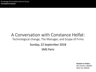 A Conversation with Constance Helfat:
Technological change, The Manager, and Scope of Firms
Sunday, 22 September 2018
SMS Paris
Session co-chairs:
Ekin Ilseven, INSEAD
Minh Vo, INSEAD
Knowledge & Innovation Interest Group
Foundations Session
 