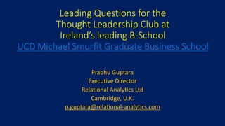 Leading Questions for the
Thought Leadership Club at
Ireland’s leading B-School
UCD Michael Smurfit Graduate Business School
Prabhu Guptara
Executive Director
Relational Analytics Ltd
Cambridge, U.K.
p.guptara@relational-analytics.com
 