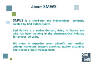 About SMWS


SMWS     is a small-size and independent       company
created by Karl Patrick Göritz.

Karl Patrick is a native German, living in France and
who has been working in the pharmaceutical industry
for almost 20 years.

His areas of expertise cover scientific and medical
writing, marketing support activities, quality assurance
and clinical project management.
 