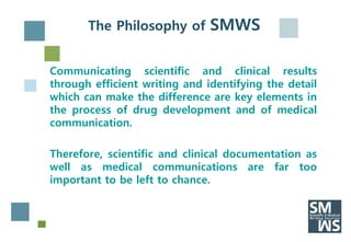The Philosophy of SMWS


Communicating scientific and clinical results
through efficient writing and identifying the detail
which can make the difference are key elements in
the process of drug development and of medical
communication.

Therefore, scientific and clinical documentation as
well as medical communications are far too
important to be left to chance.
 