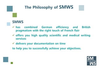 The Philosophy of SMWS


SMWS
 has combined German efficiency and British
  pragmatism with the right touch of French flair
 offers you high quality scientific and medical writing
  services
 delivers your documentation on time
to help you to successfully achieve your objectives.
 