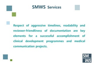 SMWS Services



Respect of aggressive timelines, readability and
reviewer-friendliness of documentation are key
elements   for   a   successful   accomplishment   of
clinical development programmes and medical
communication projects.
 