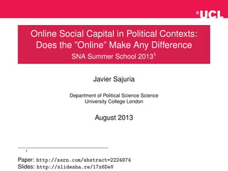 Online Social Capital in Political Contexts:
Does the ”Online” Make Any Difference
SNA Summer School 20131
Javier Sajuria
Department of Political Science Science
University College London
August 2013
1
Paper: http://ssrn.com/abstract=2224874
Slides: http://slidesha.re/17x6DeV
 