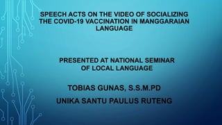 SPEECH ACTS ON THE VIDEO OF SOCIALIZING
THE COVID-19 VACCINATION IN MANGGARAIAN
LANGUAGE
TOBIAS GUNAS, S.S.M.PD
UNIKA SANTU PAULUS RUTENG
PRESENTED AT NATIONAL SEMINAR
OF LOCAL LANGUAGE
 
