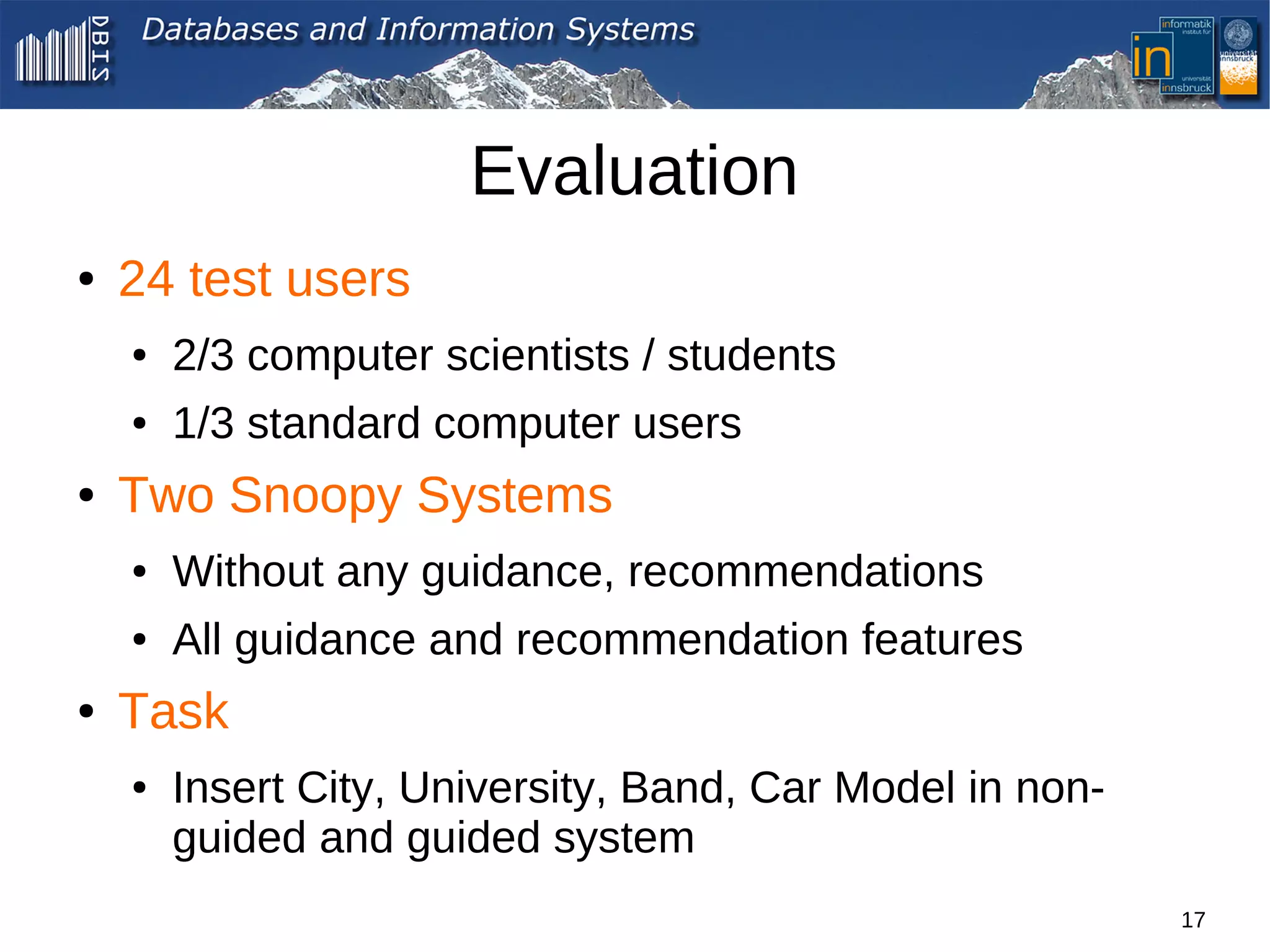 Evaluation
●   24 test users
    ●   2/3 computer scientists / students
    ●   1/3 standard computer users
●   Two Snoopy Systems
    ●   Without any guidance, recommendations
    ●   All guidance and recommendation features
●   Task
    ●   Insert City, University, Band, Car Model in non-
        guided and guided system
                                                           17
 