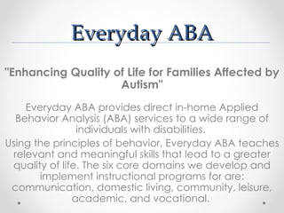 Everyday ABA
"Enhancing Quality of Life for Families Affected by
                    Autism"
    Everyday ABA provides direct in-home Applied
  Behavior Analysis (ABA) services to a wide range of
                individuals with disabilities.
Using the principles of behavior, Everyday ABA teaches
 relevant and meaningful skills that lead to a greater
 quality of life. The six core domains we develop and
       implement instructional programs for are:
 communication, domestic living, community, leisure,
               academic, and vocational.
 