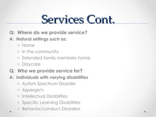 Services Cont.
Q: Where do we provide service?
A: Natural settings such as:
   o Home
   o In the community
   o Extended family members home
   o Daycare
Q: Who we provide service for?
A: Individuals with varying disabilities
    o Autism Spectrum Disorder
    o Asperger's
    o Intellectual Disabilities
    o Specific Learning Disabilities
    o Behavior/conduct Disorders
 