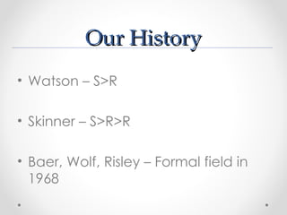 Our History
• Watson – S>R

• Skinner – S>R>R

• Baer, Wolf, Risley – Formal field in
  1968
 