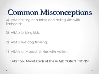 Common Misconceptions
4) ABA is sitting at a table and drilling kids with
flashcards.

3) ABA is bribing kids.

2) ABA is like dog training.

1) ABA is only used for kids with Autism.

   Let’s Talk About Each of These MISCONCEPTIONS!
 