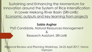 Sustaining and Enhancing the Momentum for
Innovation around the System of Rice Intensification
in Lower Mekong River Basin (SRI-LMB):
Economic outputs and key learning from projects
Sobia Asghar
PhD Candidate, Natural Resources Management
&
Research Assistant, SRI-LMB
Regional Review and Planning Workshop, 24-25 April 2017, Hanoi,
Vietnam
 