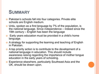 SUMMARY
 Pakistan’s schools fall into four categories. Private elite
schools are English medium.
 Urdu, spoken as a first language by 7% of the population, is
the national language. Since independence – indeed since the
19th century – English has been the language
 Early years education must be provided in a child’s home
language.
 A strategy for supporting the learning and teaching of English
in Pakistan.
 A top priority action is to contribute to the development of a
national language in education. This should include
awareness raising regarding the importance of mother tongue
education in the early years of schooling.
 Experience elsewhere, particularly Southeast Asia and the
UK, should be drawn upon.
 