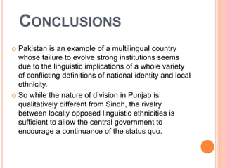 CONCLUSIONS
 Pakistan is an example of a multilingual country
whose failure to evolve strong institutions seems
due to the linguistic implications of a whole variety
of conflicting definitions of national identity and local
ethnicity.
 So while the nature of division in Punjab is
qualitatively different from Sindh, the rivalry
between locally opposed linguistic ethnicities is
sufficient to allow the central government to
encourage a continuance of the status quo.
 