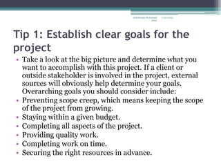 Tip 1: Establish clear goals for the
project
• Take a look at the big picture and determine what you
want to accomplish with this project. If a client or
outside stakeholder is involved in the project, external
sources will obviously help determine your goals.
Overarching goals you should consider include:
• Preventing scope creep, which means keeping the scope
of the project from growing.
• Staying within a given budget.
• Completing all aspects of the project.
• Providing quality work.
• Completing work on time.
• Securing the right resources in advance.
1/31/2023
abdulmajet Mohamed
jama
 