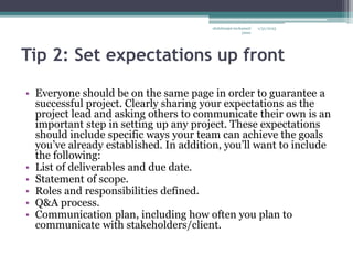 Tip 2: Set expectations up front
• Everyone should be on the same page in order to guarantee a
successful project. Clearly sharing your expectations as the
project lead and asking others to communicate their own is an
important step in setting up any project. These expectations
should include specific ways your team can achieve the goals
you’ve already established. In addition, you’ll want to include
the following:
• List of deliverables and due date.
• Statement of scope.
• Roles and responsibilities defined.
• Q&A process.
• Communication plan, including how often you plan to
communicate with stakeholders/client.
1/31/2023
abdulmajet mohamed
jama
 