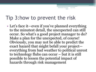 Tip 3:how to prevent the risk
• Let’s face it—even if you’ve planned everything
to the minutest detail, the unexpected can still
occur. So what’s a good project manager to do?
Make a plan for the unexpected, of course!
Obviously, you may not be able to predict the
exact hazard that might befall your project—
everything from bad weather to political unrest
to technology flubs can occur – but it is still
possible to lessen the potential impact of
hazards through risk management
1/31/2023
abdulmajet mohamed
jama
 