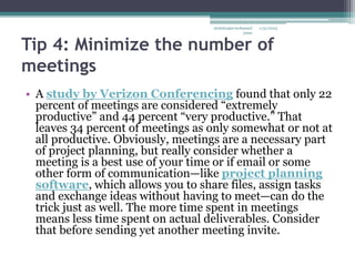 Tip 4: Minimize the number of
meetings
• A study by Verizon Conferencing found that only 22
percent of meetings are considered “extremely
productive” and 44 percent “very productive.” That
leaves 34 percent of meetings as only somewhat or not at
all productive. Obviously, meetings are a necessary part
of project planning, but really consider whether a
meeting is a best use of your time or if email or some
other form of communication—like project planning
software, which allows you to share files, assign tasks
and exchange ideas without having to meet—can do the
trick just as well. The more time spent in meetings
means less time spent on actual deliverables. Consider
that before sending yet another meeting invite.
1/31/2023
abdulmajet mohamed
jama
 