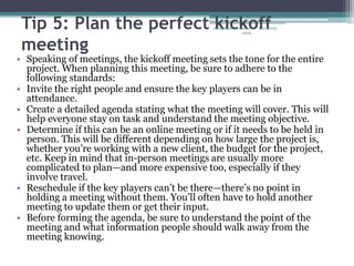 Tip 5: Plan the perfect kickoff
meeting
• Speaking of meetings, the kickoff meeting sets the tone for the entire
project. When planning this meeting, be sure to adhere to the
following standards:
• Invite the right people and ensure the key players can be in
attendance.
• Create a detailed agenda stating what the meeting will cover. This will
help everyone stay on task and understand the meeting objective.
• Determine if this can be an online meeting or if it needs to be held in
person. This will be different depending on how large the project is,
whether you’re working with a new client, the budget for the project,
etc. Keep in mind that in-person meetings are usually more
complicated to plan—and more expensive too, especially if they
involve travel.
• Reschedule if the key players can’t be there—there’s no point in
holding a meeting without them. You’ll often have to hold another
meeting to update them or get their input.
• Before forming the agenda, be sure to understand the point of the
meeting and what information people should walk away from the
meeting knowing.
1/31/2023
abdulmajet mohamed
jama
 