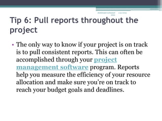 Tip 6: Pull reports throughout the
project
• The only way to know if your project is on track
is to pull consistent reports. This can often be
accomplished through your project
management software program. Reports
help you measure the efficiency of your resource
allocation and make sure you’re on track to
reach your budget goals and deadlines.
1/31/2023
abdulmajet mohamed
jama
 