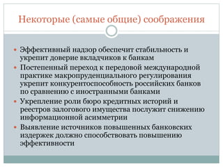 Некоторые (самые общие) соображения
 Эффективный надзор обеспечит стабильность и
укрепит доверие вкладчиков к банкам
 Постепенный переход к передовой международной
практике макропруденциального регулирования
укрепит конкурентоспособность российских банков
по сравнению с иностранными банками
 Укрепление роли бюро кредитных историй и
реестров залогового имущества послужит снижению
информационной асимметрии
 Выявление источников повышенных банковских
издержек должно способствовать повышению
эффективности
 