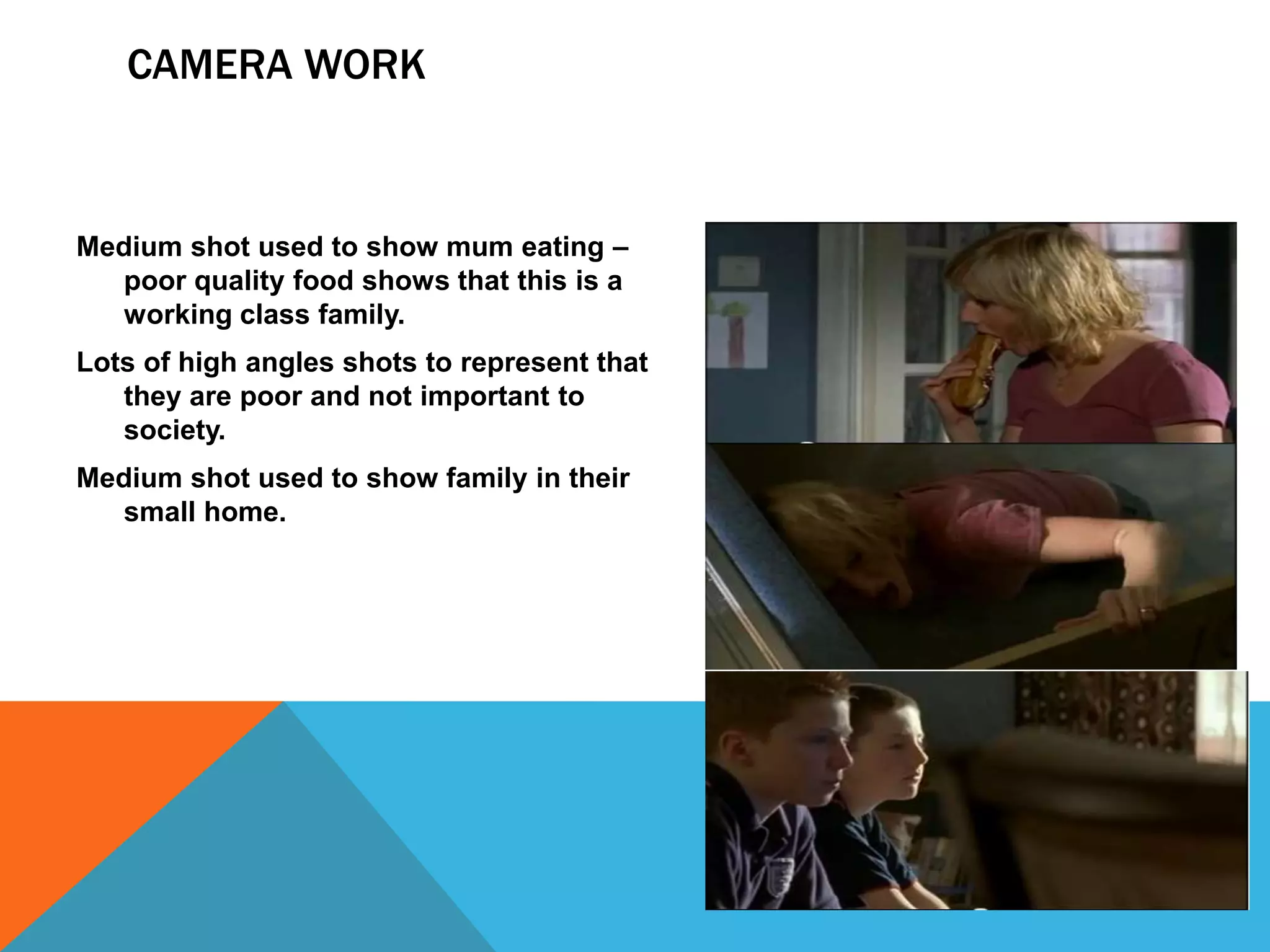 CAMERA WORK



Medium shot used to show mum eating –
  poor quality food shows that this is a
  working class family.
Lots of high angles shots to represent that
   they are poor and not important to
   society.
Medium shot used to show family in their
  small home.
 