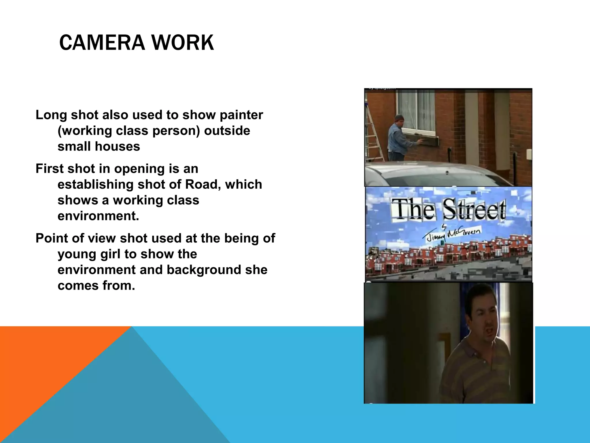 CAMERA WORK


Long shot also used to show painter
   (working class person) outside
   small houses
First shot in opening is an
    establishing shot of Road, which
    shows a working class
    environment.
Point of view shot used at the being of
   young girl to show the
   environment and background she
   comes from.
 