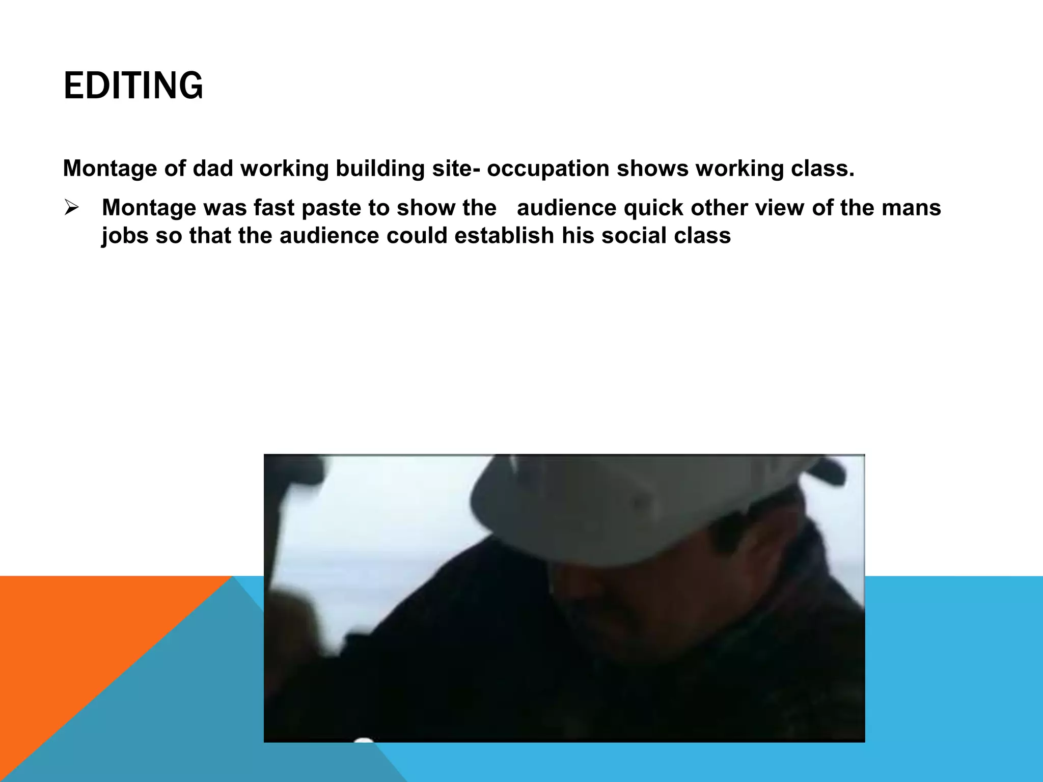 EDITING
Montage of dad working building site- occupation shows working class.
 Montage was fast paste to show the audience quick other view of the mans
  jobs so that the audience could establish his social class
 