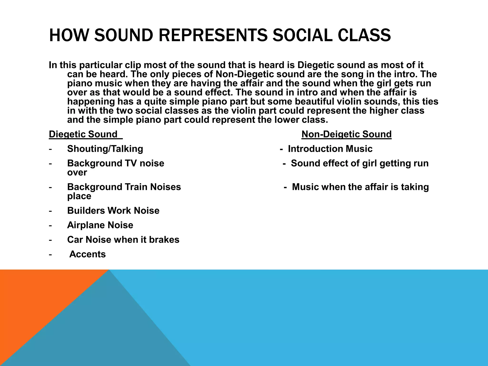 HOW SOUND REPRESENTS SOCIAL CLASS
In this particular clip most of the sound that is heard is Diegetic sound as most of it
     can be heard. The only pieces of Non-Diegetic sound are the song in the intro. The
     piano music when they are having the affair and the sound when the girl gets run
     over as that would be a sound effect. The sound in intro and when the affair is
     happening has a quite simple piano part but some beautiful violin sounds, this ties
     in with the two social classes as the violin part could represent the higher class
     and the simple piano part could represent the lower class.
Diegetic Sound                                           Non-Deigetic Sound
-   Shouting/Talking                                - Introduction Music
-   Background TV noise                             - Sound effect of girl getting run
    over
-   Background Train Noises                         - Music when the affair is taking
    place
-   Builders Work Noise
-   Airplane Noise
-   Car Noise when it brakes
-   Accents
 