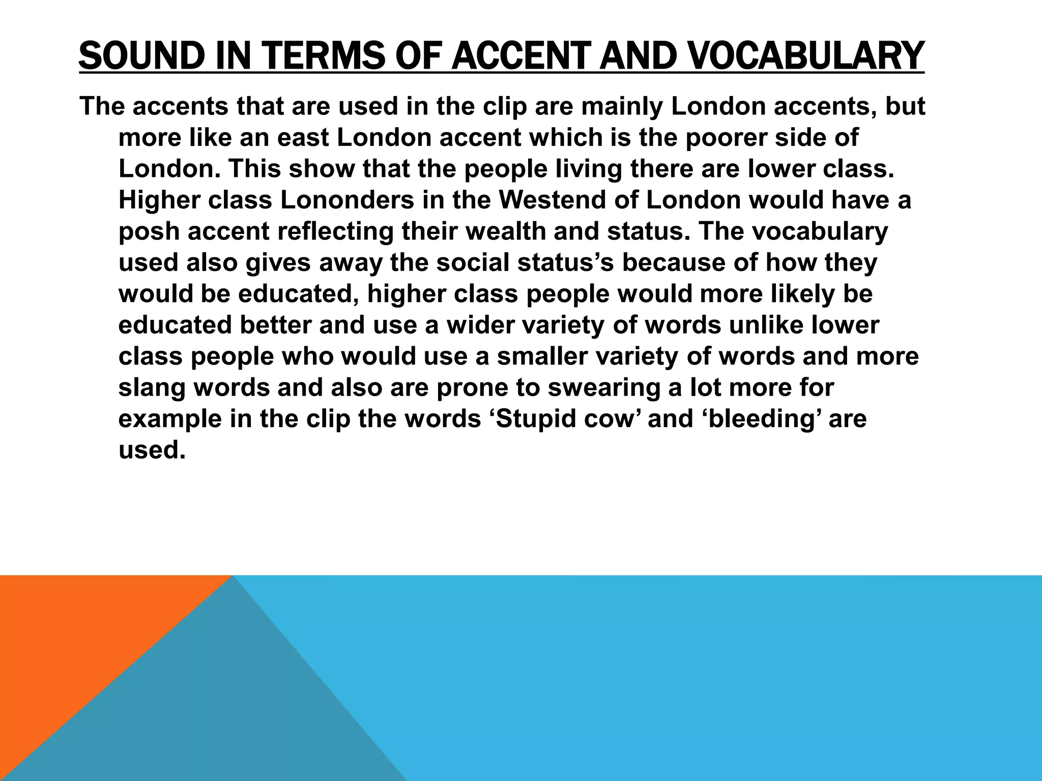 SOUND IN TERMS OF ACCENT AND VOCABULARY
The accents that are used in the clip are mainly London accents, but
  more like an east London accent which is the poorer side of
  London. This show that the people living there are lower class.
  Higher class Lononders in the Westend of London would have a
  posh accent reflecting their wealth and status. The vocabulary
  used also gives away the social status’s because of how they
  would be educated, higher class people would more likely be
  educated better and use a wider variety of words unlike lower
  class people who would use a smaller variety of words and more
  slang words and also are prone to swearing a lot more for
  example in the clip the words ‘Stupid cow’ and ‘bleeding’ are
  used.
 