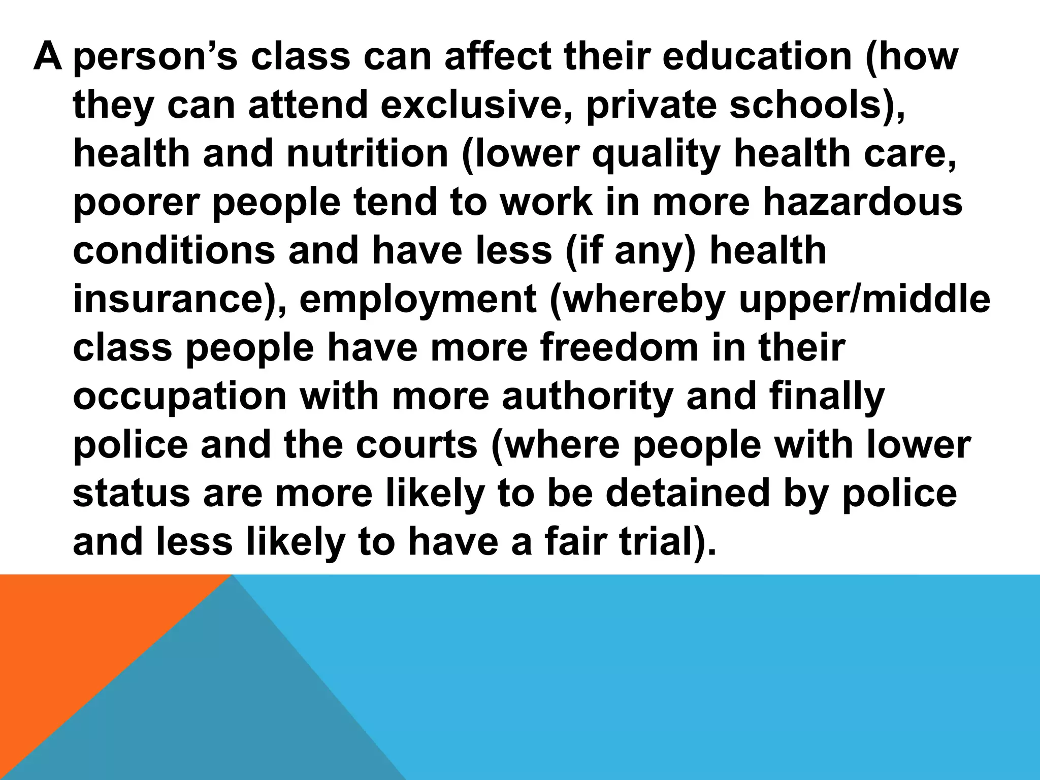 A person’s class can affect their education (how
  they can attend exclusive, private schools),
  health and nutrition (lower quality health care,
  poorer people tend to work in more hazardous
  conditions and have less (if any) health
  insurance), employment (whereby upper/middle
  class people have more freedom in their
  occupation with more authority and finally
  police and the courts (where people with lower
  status are more likely to be detained by police
  and less likely to have a fair trial).
 