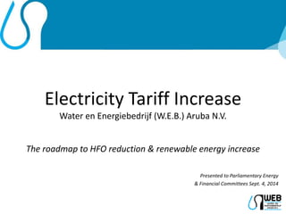 Electricity Tariff Increase 
Water en Energiebedrijf (W.E.B.) Aruba N.V. 
The roadmap to HFO reduction & renewable energy increase 
Presented to Parliamentary Energy 
& Financial Committees Sept. 4, 2014 
 