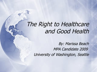 The Right to Healthcare and Good Health By: Marissa Beach MPA Candidate 2009  University of Washington, Seattle 