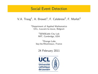 Social Event Detection
V.A. Traag1, A. Browet1, F. Calabrese2, F. Morlot3
1Department of Applied Mathematics
UCL, Louvain-la-neuve, Belgium
2SENSEable City Lab
MIT, Cambridge, USA
3Orange Labs
Issy-les-Moulineaux, France
24 February 2011
 