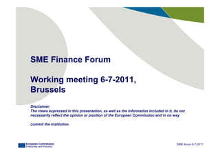 SME Finance Forum

   Working meeting 6-7-2011,
   Brussels
   Disclaimer:
   The views expressed in this presentation, as well as the information included in it, do not
   necessarily reflect the opinion or position of the European Commission and in no way

   commit the institution.




European Commission                                                                      SME forum 6-7-2011
Enterprise and Industry
 