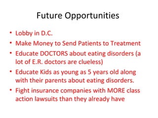 Future Opportunities  Lobby in D.C. Make Money to Send Patients to Treatment Educate DOCTORS about eating disorders (a lot of E.R. doctors are clueless) Educate Kids as young as 5 years old along with their parents about eating disorders. Fight insurance companies with MORE class action lawsuits than they already have 