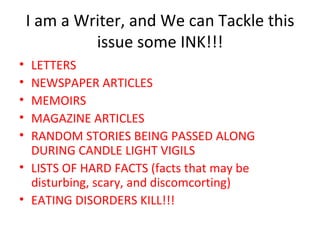 I am a Writer, and We can Tackle this issue some INK!!! LETTERS NEWSPAPER ARTICLES MEMOIRS MAGAZINE ARTICLES RANDOM STORIES BEING PASSED ALONG DURING CANDLE LIGHT VIGILS LISTS OF HARD FACTS (facts that may be disturbing, scary, and discomcorting) EATING DISORDERS KILL!!! 