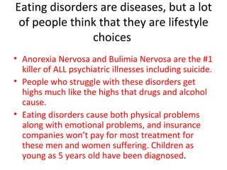 Eating disorders are diseases, but a lot of people think that they are lifestyle choices  Anorexia Nervosa and Bulimia Nervosa are the #1 killer of ALL psychiatric illnesses including suicide.  People who struggle with these disorders get highs much like the highs that drugs and alcohol cause. Eating disorders cause both physical problems along with emotional problems, and insurance companies won’t pay for most treatment for these men and women suffering. Children as young as 5 years old have been diagnosed . 
