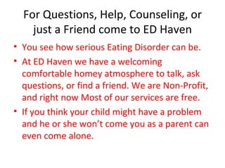 For Questions, Help, Counseling, or just a Friend come to ED Haven You see how serious Eating Disorder can be. At ED Haven we have a welcoming comfortable homey atmosphere to talk, ask questions, or find a friend. We are Non-Profit, and right now Most of our services are free. If you think your child might have a problem and he or she won’t come you as a parent can even come alone. 