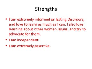 Strengths I am extremely informed on Eating Disorders, and love to learn as much as I can. I also love learning about other women issues, and try to advocate for them. I am independent. I am extremely assertive. 