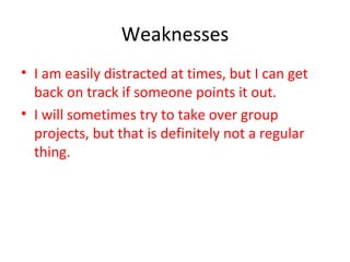 Weaknesses I am easily distracted at times, but I can get back on track if someone points it out. I will sometimes try to take over group projects, but that is definitely not a regular thing. 