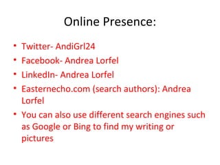 Online Presence: Twitter- AndiGrl24 Facebook- Andrea Lorfel LinkedIn- Andrea Lorfel Easternecho.com (search authors): Andrea Lorfel You can also use different search engines such as Google or Bing to find my writing or pictures 