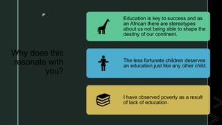 z
Why does this
resonate with
you?
Education is key to success and as
an African there are stereotypes
about us not being able to shape the
destiny of our continent.
The less fortunate children deserves
an education just like any other child.
I have observed poverty as a result
of lack of education.
 