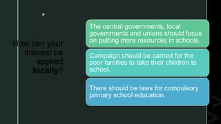 z
How can your
interest be
applied
locally?
The central governments, local
governments and unions should focus
on putting more resources in schools.
Campaign should be carried for the
poor families to take their children to
school.
There should be laws for compulsory
primary school education.
 