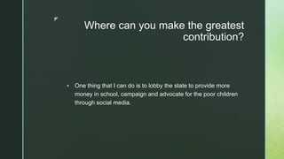 z
Where can you make the greatest
contribution?
 One thing that I can do is to lobby the state to provide more
money in school, campaign and advocate for the poor children
through social media.
 