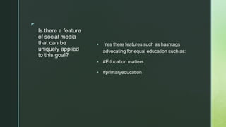 z
Is there a feature
of social media
that can be
uniquely applied
to this goal?
 Yes there features such as hashtags
advocating for equal education such as:
 #Education matters
 #primaryeducation
 