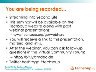 You are being recorded… Streaming into Second Life This seminar will be available on the TechSoup website along with past  webinar presentations: www.techsoup.org/go/webinars You will receive a link to this presentation, material and links.  After the webinar, you can ask follow-up questions in the Virtual Community Forum: http://bit.ly/smdecide  Twitter hashtags: #techsoup 