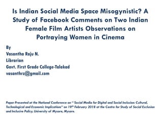Is Indian Social Media Space Misogynistic? A
Study of Facebook Comments on Two Indian
Female Film Artists Observations on
Portraying Women in Cinema
By
Vasantha Raju N.
Librarian
Govt. First Grade College-Talakad
vasanthrz@gmail.com
Paper Presented at the National Conference on “ Social Media for Digital and Social Inclusion: Cultural,
Technological and Economic Implications” on 19th February 2018 at the Centre for Study of Social Exclusion
and Inclusive Policy, University of Mysore, Mysore.
 