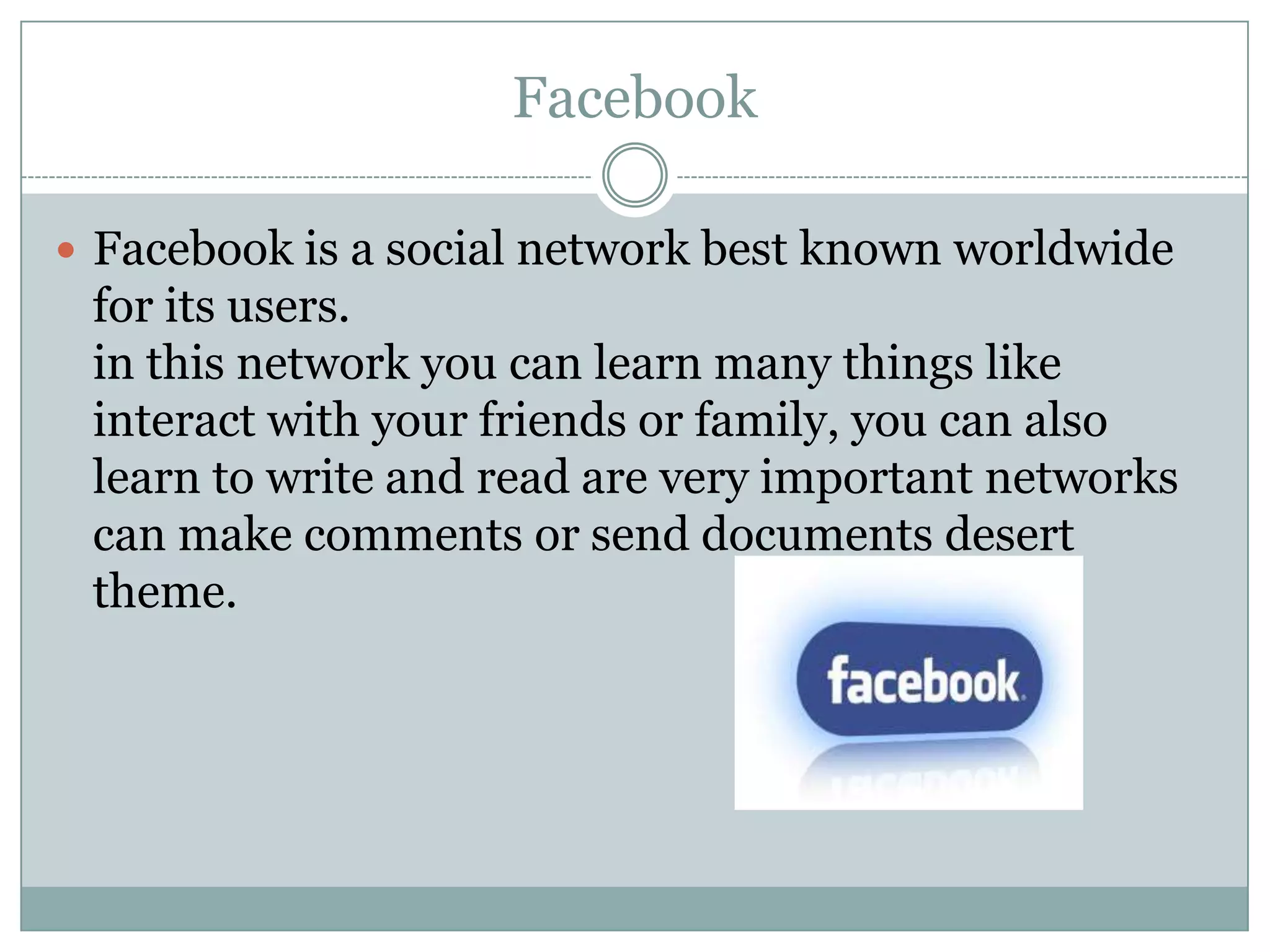 Facebook
 Facebook is a social network best known worldwide

for its users.
in this network you can learn many things like
interact with your friends or family, you can also
learn to write and read are very important networks
can make comments or send documents desert
theme.

 