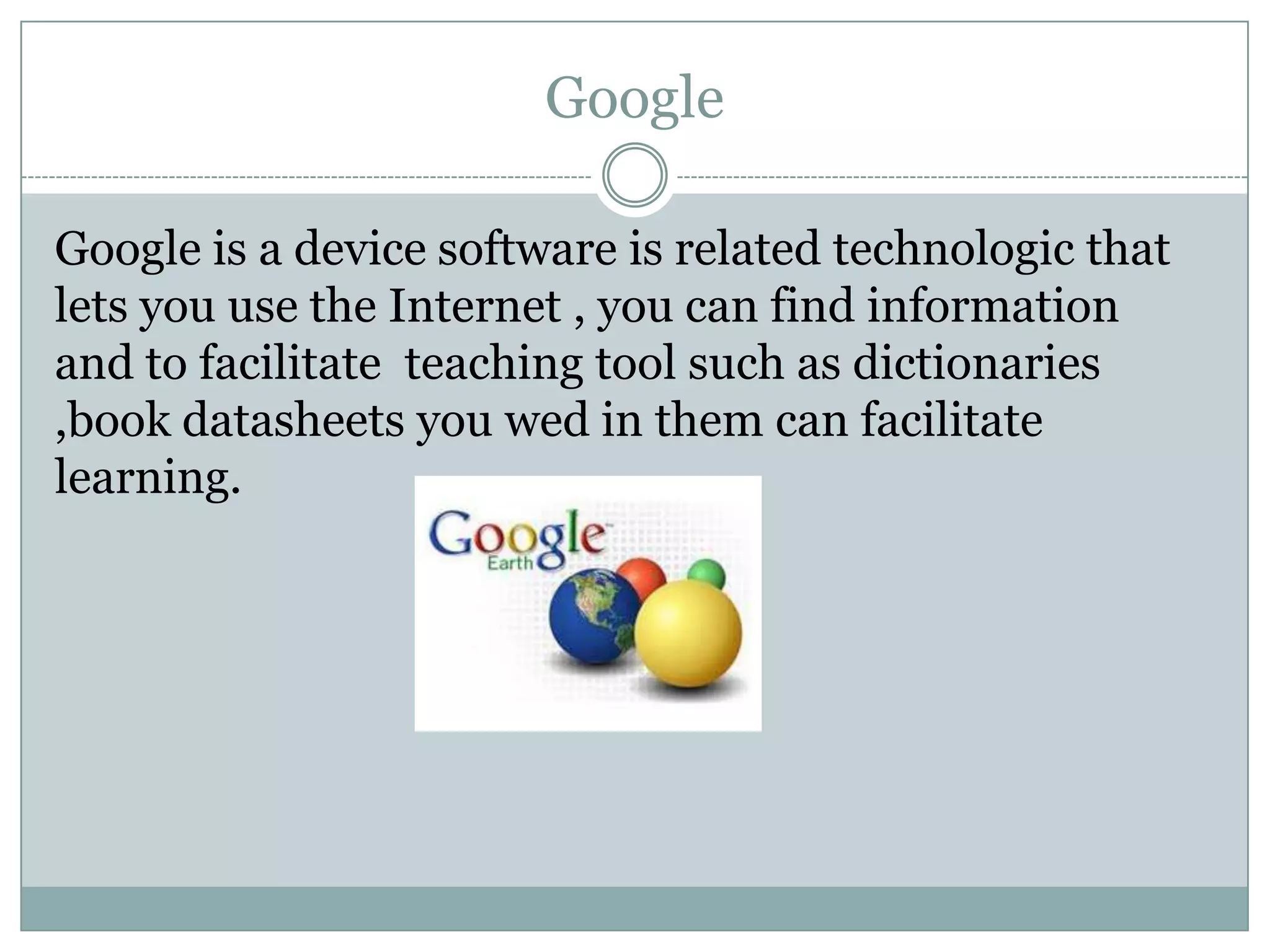 Google
Google is a device software is related technologic that
lets you use the Internet , you can find information
and to facilitate teaching tool such as dictionaries
,book datasheets you wed in them can facilitate
learning.

 
